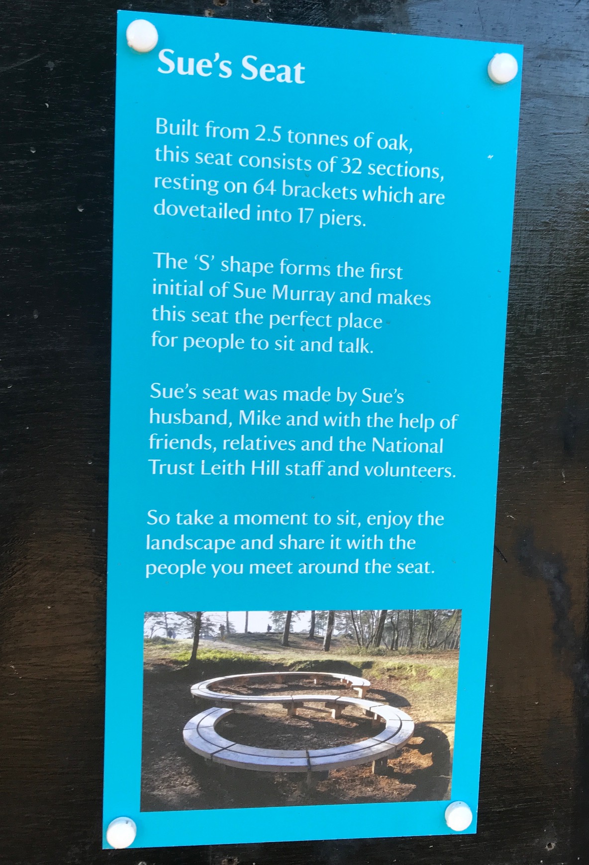 Bench: Built from 2.5 tonnes of oak, this seat consists of 32 sections, resting on 64 brackets which are dovetailed into 17 piers. The 'S' shape forms the first initial of Sue Murray and makes this the perfect place for people to sit and talk. Sue's seat was made by Sue's husband, Mike and with the help of friends, relatives and the National Trust Leith Hill staff and volunteers. So take a moment to sit, enjoy the landscape and share it with the people you meet around the seat.