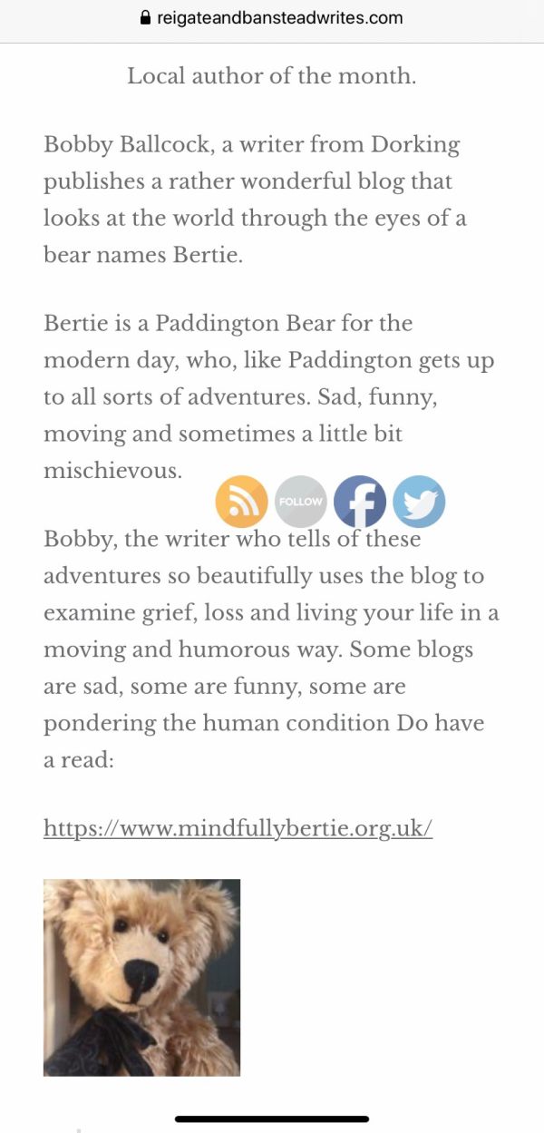 Screen print from the Reigate & Banstead Writes Website: Local author of the month. Bobby Ballcock, a writer from Dorking publishes a rather wonderful blog that looks at the world through the eyes of a bear names Bertie. Bertie is a Paddington Bear for the modern day, who, like Paddington gets up to all sorts of adventures. Sad, funny, moving and sometimes a little bit mischievous. Bobby, the writer who tells of these adventures so beautifully uses the blog to examine grief, loss and living your life in a moving and humorous way. Some blogs are sad, some are funny, some are pondering the human condition. Do have a read: