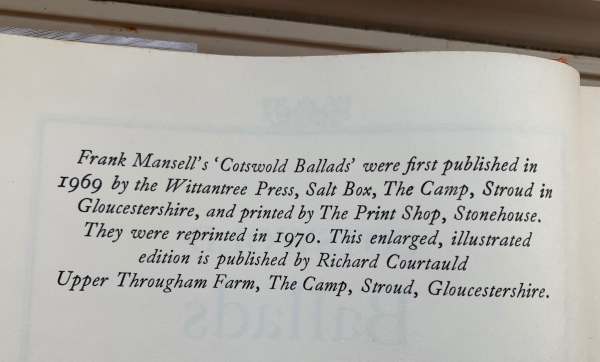 "Frank Mansell's 'Cotswold Ballads' were first published in 1969 by the Wittantree Press, Salt Box, The Camp, Stroud in Gloucestershire, and printed by The PRint Shop, Stonehouse. They were reprinted in 1970. This enlarged, illustrated edition is published by Richard Courtauld Upper Througham Farm, The Camp, Stroud, Gloucestershire.