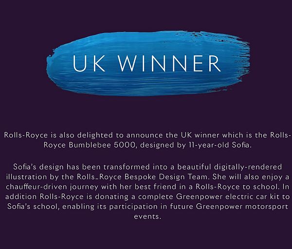 UK Winner: Rolls-Royce is also delighted to announce the UK winner which is the Rolls-Royce Bumblebee 5000, designed by 11-year-old Sofia. Sofia's design has been transformed into a beautiful digitally-rendered illustration by the Rolls-Royce Bespoke Design Team. She will also enjoy a chauffeaur-driven journey with her best friend in a Rolls-Royce to school. In addition Rolls-Royce is donating a complete Greenpower electric car kit to Sofia's school, enabling its participation in future Greenpower motorsport events.