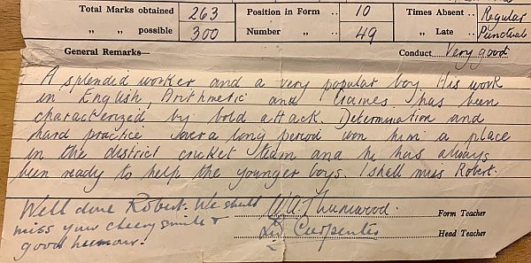 Bobby's Report: "A splendid worker and a very popular boy. His work in English, Arithmatic and Games has been characterised by bold attack, determination and hard practice over a long period something him a place in the district cricket team and he has always been ready to help the younger boys. I shall miss Robert.