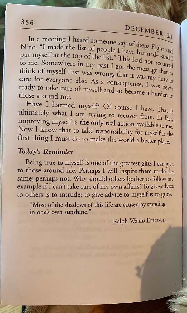 In a meeting I heard someone say of Steps Eight and Nine, "I made the list of people I have harmed - and I put myself at the top of the list." This had not occurred to me. Somewhere in my past I got the message that to think of myself first was wrong, that it was my duty to care for everyone else. As a consequence, I was never ready to take care of myself and so become a burden to those around me. Have I harmed myself? Of course I have. That is ultimately what I am trying to recover from. In fact, improving myself is the only real action available to me. Now I know that to take responsibility for myself is the first thin I must do to make the workd a better place.