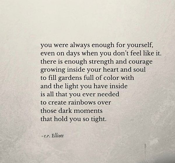 you were always enough for yourself, even on days when you don't feel like it. there is enough strength and courage growing inside your heart and soul to fill gardens full of colour with and the light you have inside is all that you ever needed to create rainsbows over those dark moments that hold you so tight. cr Elliott