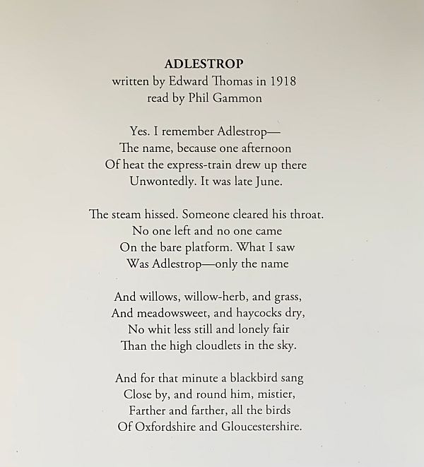  Adlestrop By Edward Thomas Yes. I remember Adlestrop— The name, because one afternoon Of heat the express-train drew up there Unwontedly. It was late June. The steam hissed. Someone cleared his throat. No one left and no one came On the bare platform. What I saw Was Adlestrop—only the name And willows, willow-herb, and grass, And meadowsweet, and haycocks dry, No whit less still and lonely fair Than the high cloudlets in the sky. And for that minute a blackbird sang Close by, and round him, mistier, Farther and farther, all the birds Of Oxfordshire and Gloucestershire.