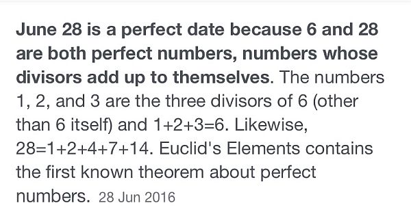 June 28 is a perfect date because 6 and 28 are both perfect numbers, numbers whose divisors add up to themselves. The numbers 1, 2 and three are the divisors of 6 (other than 6 itself) and 1+2+3=6. Likewise, 28=1+2+4+7+14. Euclid's Elements contains the first known theorem about perfect numbers.