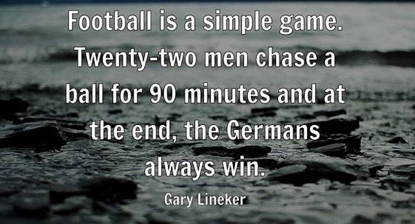 Football is a simple game. Twenty-two men chase a ball for 90 minutes and in the end, the Germans always win. Gary Lineker.