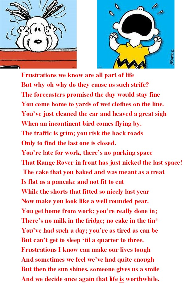 Frustrations we know are all part of life But why oh why do they cause us such strife? The forecasters promised the day would stay fine You come home to yards of wet clothes on the line. You’ve just cleaned the car and heaved a great sigh When an incontinent bird comes flying by. The traffic is grim; you risk the back roads Only to find the last one is closed. You’re late for work, there’s no parking space That Range Rover in front has just nicked the last space! The cake that you baked and was meant as a treat Is flat as a pancake and not fit to eat While the shorts that fitted so nicely last year Now make you look like a well rounded pear. You get home from work; you’re really done in; There’s no milk in the fridge; no cake in the tin* You’ve had such a day; you’re as tired as can be But can’t get to sleep ‘til a quarter to three. Frustrations I know can make our lives tough And sometimes we feel we’ve had quite enough But then the sun shines, someone gives us a smile And we decide once again that life is worthwhile.